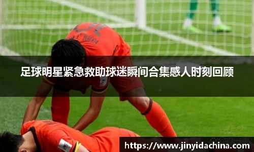 足球明星紧急救助球迷瞬间合集感人时刻回顾